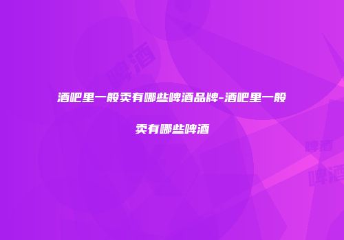 酒吧里一般卖有哪些啤酒品牌-酒吧里一般卖有哪些啤酒