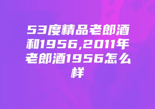 53度精品老郎酒和1956,2011年老郎酒1956怎么样