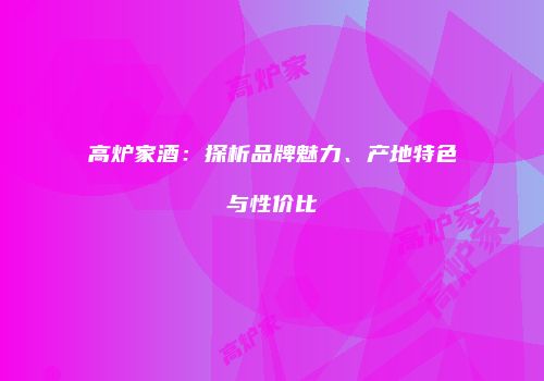高炉家酒：探析品牌魅力、产地特色与性价比