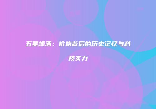 五星峰酒：价格背后的历史记忆与科技实力