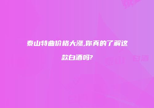 泰山特曲价格大涨,你真的了解这款白酒吗?