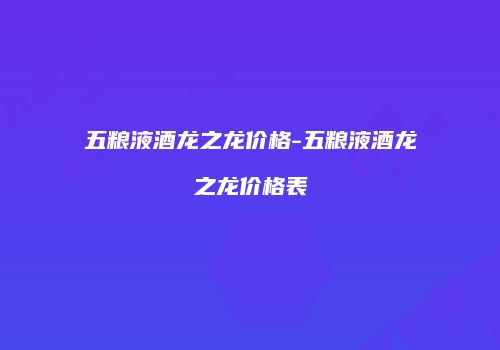 五粮液酒龙之龙价格-五粮液酒龙之龙价格表
