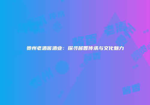 贵州老酒窖酒业：探寻酱香传承与文化魅力