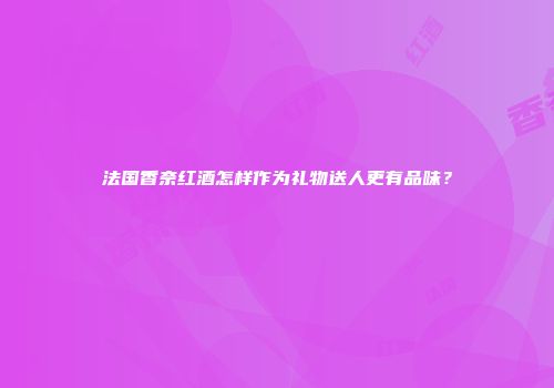 法国香奈红酒怎样作为礼物送人更有品味？