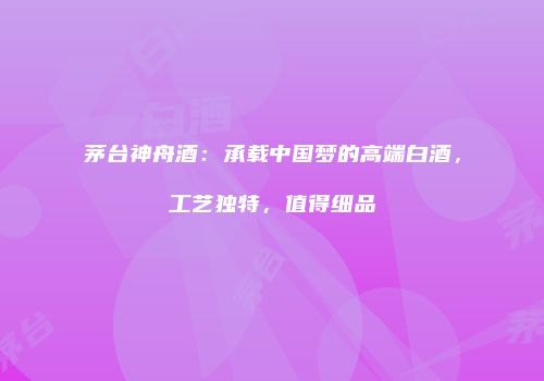 茅台神舟酒：承载中国梦的高端白酒，工艺独特，值得细品