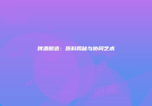 啤酒酿造：原料揭秘与协同艺术