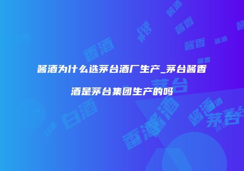 酱酒为什么选茅台酒厂生产_茅台酱香酒是茅台集团生产的吗