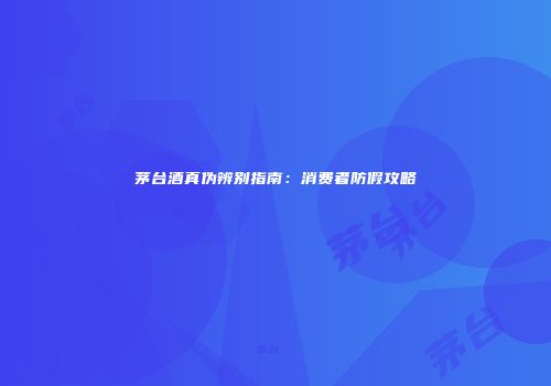 茅台酒真伪辨别指南：消费者防假攻略