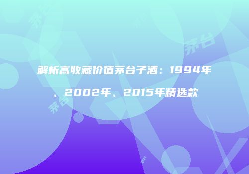 解析高收藏价值茅台子酒：1994年、2002年、2015年精选款
