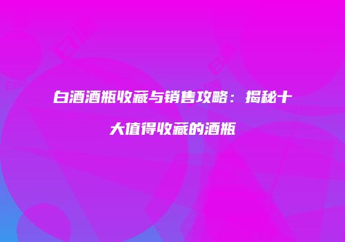 白酒酒瓶收藏与销售攻略：揭秘十大值得收藏的酒瓶