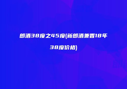 郎酒38度之45度(新郎酒兼香18年38度价格)
