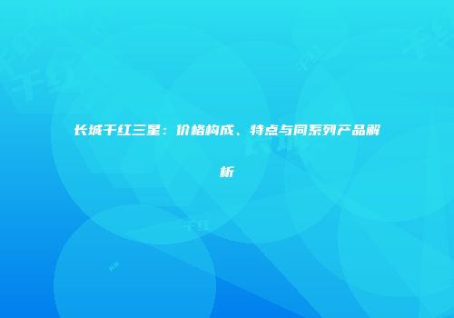 长城干红三星：价格构成、特点与同系列产品解析