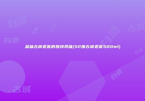 品味古城老窖的独特风味(52度古城老窖500ml)
