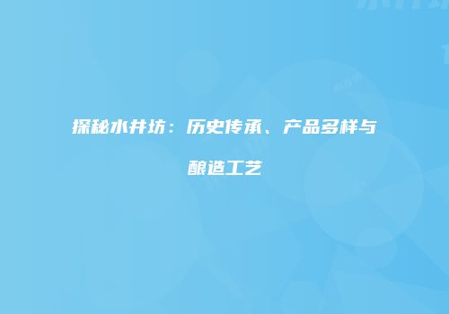 探秘水井坊：历史传承、产品多样与酿造工艺