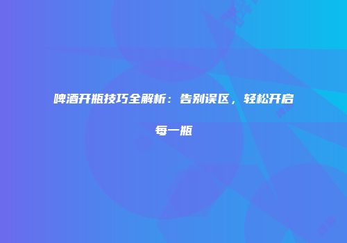 啤酒开瓶技巧全解析：告别误区，轻松开启每一瓶