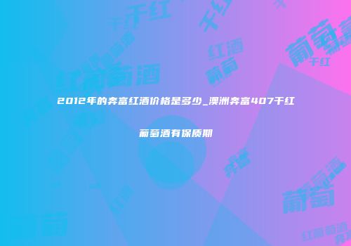 2012年的奔富红酒价格是多少_澳洲奔富407干红葡萄酒有保质期