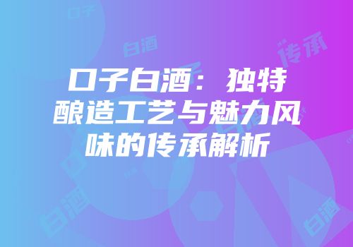 口子白酒：独特酿造工艺与魅力风味的传承解析