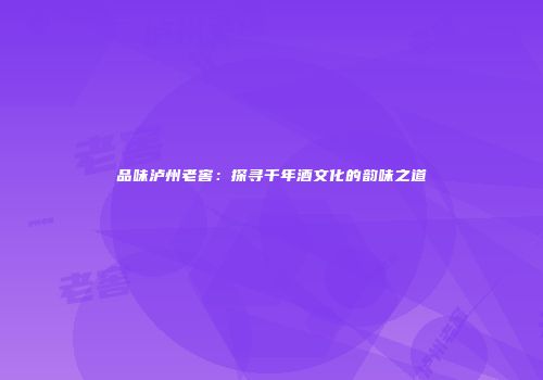 品味泸州老窖：探寻千年酒文化的韵味之道
