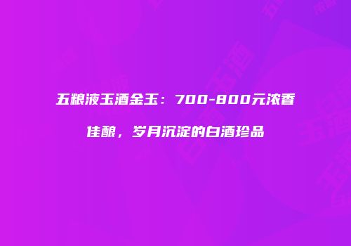 五粮液玉酒金玉：700-800元浓香佳酿，岁月沉淀的白酒珍品