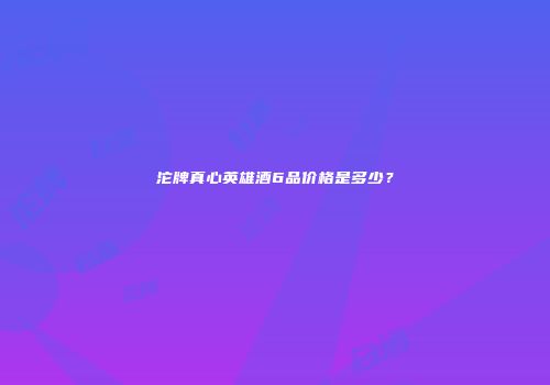 沱牌真心英雄酒6品价格是多少？