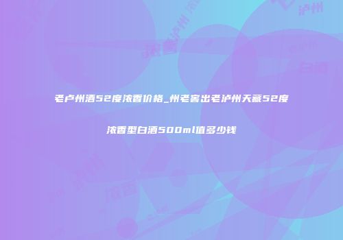 老卢州酒52度浓香价格_州老窖出老泸州天藏52度浓香型白酒500ml值多少钱