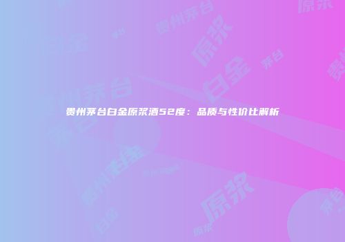 贵州茅台白金原浆酒52度：品质与性价比解析