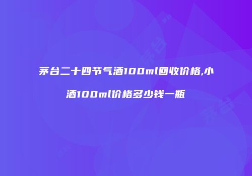 茅台二十四节气酒100ml回收价格,小酒100ml价格多少钱一瓶