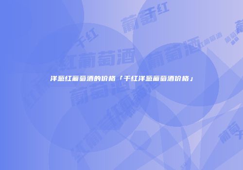 洋葱红葡萄酒的价格「干红洋葱葡萄酒价格」