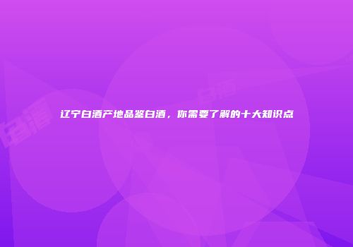 辽宁白酒产地品鉴白酒，你需要了解的十大知识点