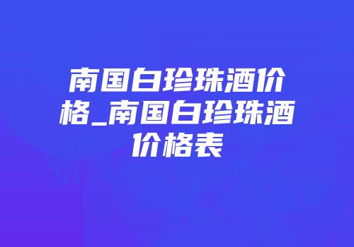 南国白珍珠酒价格_南国白珍珠酒价格表