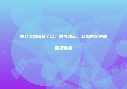皇轩法国精装干红：香气浓郁，口感醇厚的葡萄酒佳品