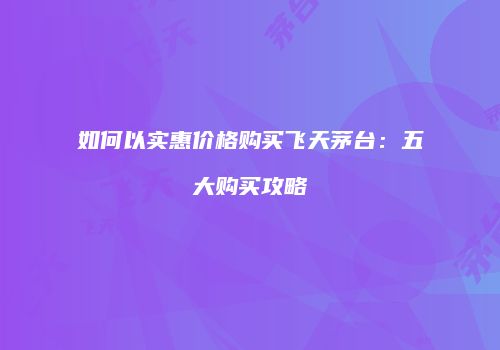 如何以实惠价格购买飞天茅台：五大购买攻略