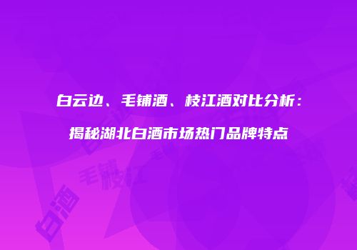 白云边、毛铺酒、枝江酒对比分析：揭秘湖北白酒市场热门品牌特点