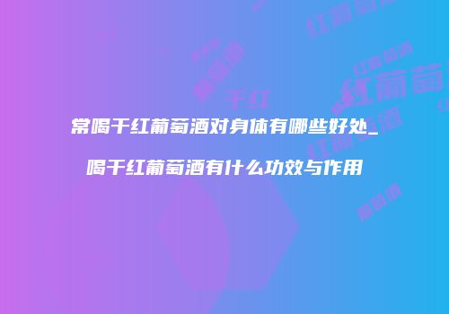 常喝干红葡萄酒对身体有哪些好处_喝干红葡萄酒有什么功效与作用
