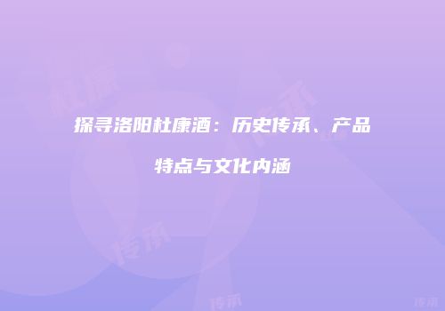 探寻洛阳杜康酒：历史传承、产品特点与文化内涵