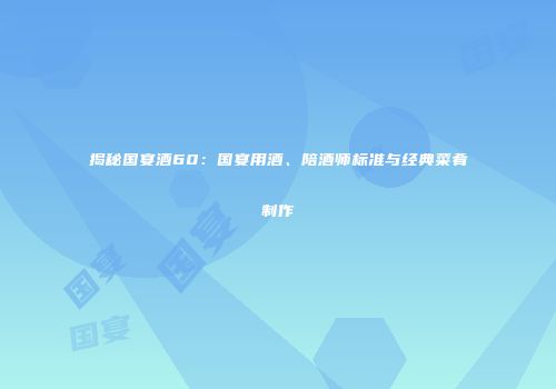揭秘国宴酒60：国宴用酒、陪酒师标准与经典菜肴制作
