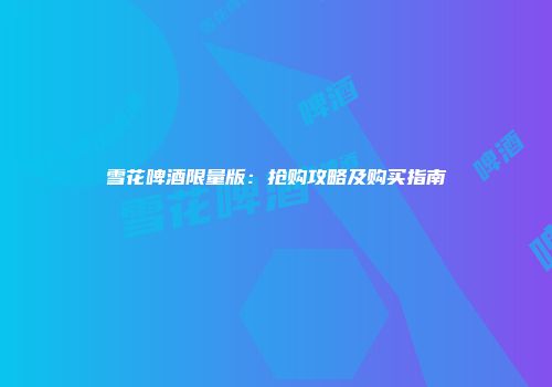 雪花啤酒限量版：抢购攻略及购买指南