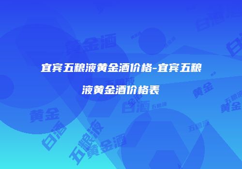 宜宾五粮液黄金酒价格-宜宾五粮液黄金酒价格表