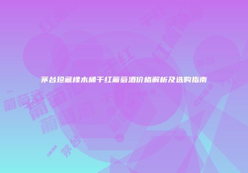 茅台珍藏橡木桶干红葡萄酒价格解析及选购指南