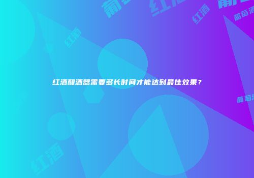 红酒醒酒器需要多长时间才能达到最佳效果？