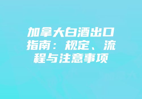 加拿大白酒出口指南：规定、流程与注意事项