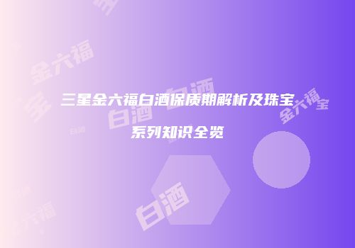 三星金六福白酒保质期解析及珠宝系列知识全览