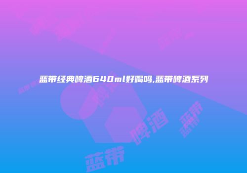 蓝带经典啤酒640ml好喝吗,蓝带啤酒系列