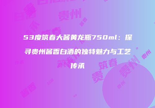 53度筑春大酱黄龙瓶750ml：探寻贵州酱香白酒的独特魅力与工艺传承