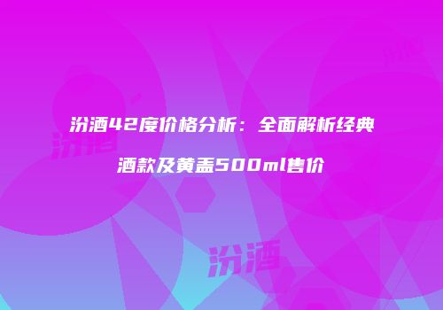 汾酒42度价格分析：全面解析经典酒款及黄盖500ml售价