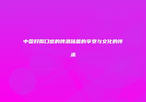 中国好喝口感的啤酒味蕾的享受与文化的传承