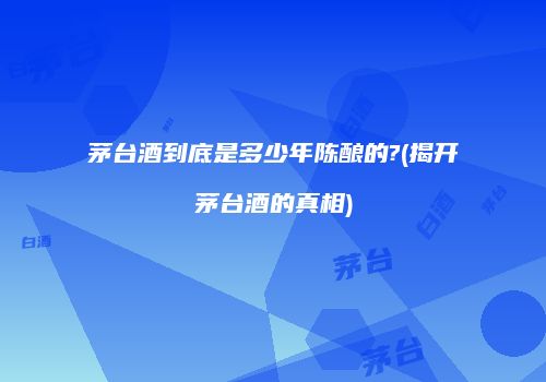 茅台酒到底是多少年陈酿的?(揭开茅台酒的真相)