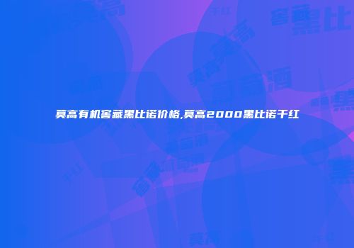 莫高有机窖藏黑比诺价格,莫高2000黑比诺干红
