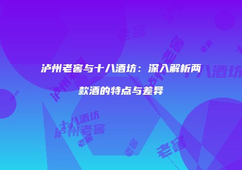 泸州老窖与十八酒坊：深入解析两款酒的特点与差异