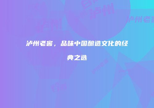 泸州老窖，品味中国酿造文化的经典之选